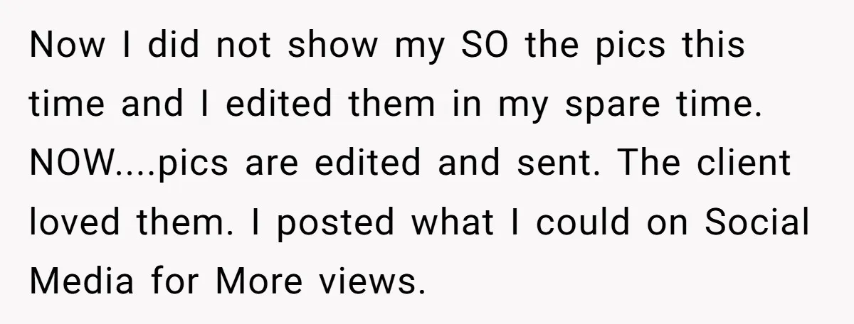 Now I did not show my SO the pics this time and I edited them in my spare time. NOW....pics are edited and sent. The client loved them. I posted...