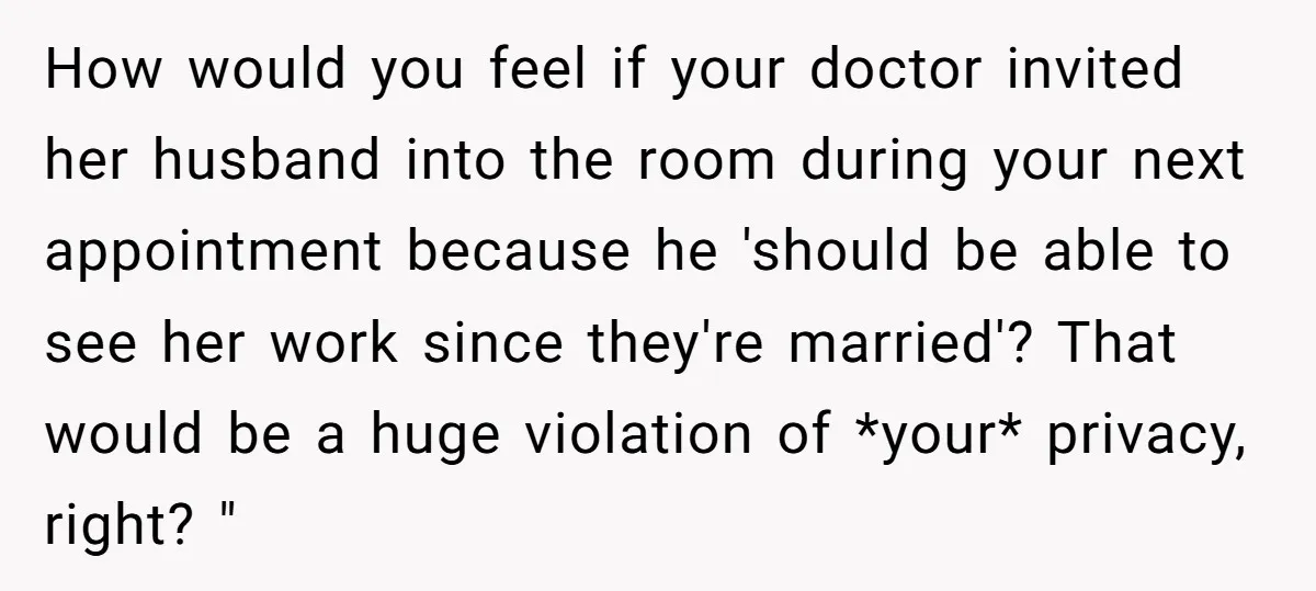 How would you feel if your doctor invited her husband into the room during your next appointment because he 'should be able to see her work since they're married'? That...