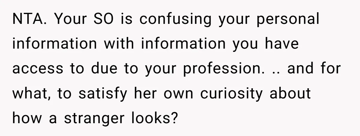 NTA. Your SO is confusing your personal information with information you have access to due to your profession. .. and for what, to satisfy her own curiosity about how a...