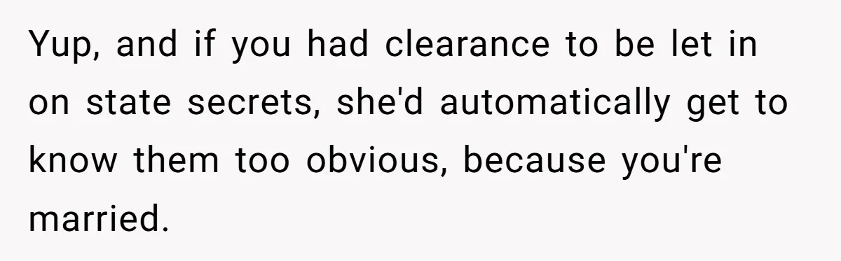 Yup, and if you had clearance to be let in on state secrets, she'd automatically get to know them too obvious, because you're married.