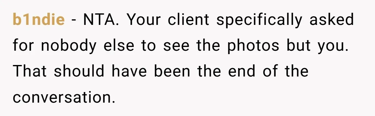b1ndie − NTA. Your client specifically asked for nobody else to see the photos but you. That should have been the end of the conversation.