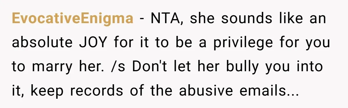 EvocativeEnigma − NTA, she sounds like an absolute JOY for it to be a privilege for you to marry her. /s Don't let her bully you into it, keep records...