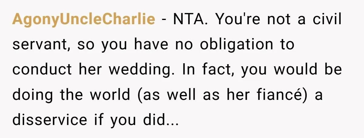 AgonyUncleCharlie − NTA. You're not a civil servant, so you have no obligation to conduct her wedding. In fact, you would be doing the world (as well as her fiancé)...