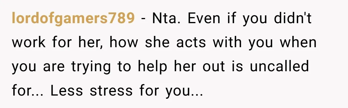 lordofgamers789 − Nta. Even if you didn't work for her, how she acts with you when you are trying to help her out is uncalled for... Less stress for you...