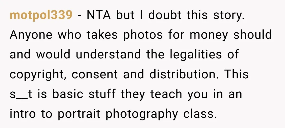 motpol339 − NTA but I doubt this story. Anyone who takes photos for money should and would understand the legalities of copyright, consent and distribution. This s__t is basic stuff...