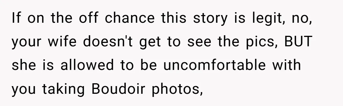 If on the off chance this story is legit, no, your wife doesn't get to see the pics, BUT she is allowed to be uncomfortable with you taking Boudoir photos,