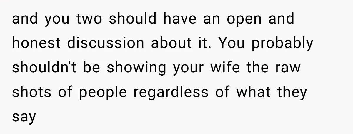 and you two should have an open and honest discussion about it. You probably shouldn't be showing your wife the raw shots of people regardless of what they say