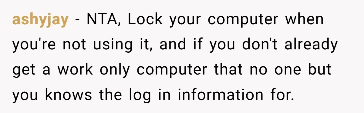 ashyjay − NTA, Lock your computer when you're not using it, and if you don't already get a work only computer that no one but you knows the log in...