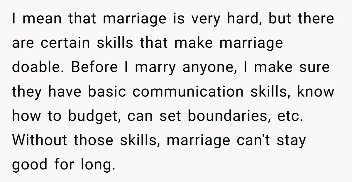 I mean that marriage is very hard, but there are certain skills that make marriage doable. Before I marry anyone, I make sure they have basic communication skills, know how...