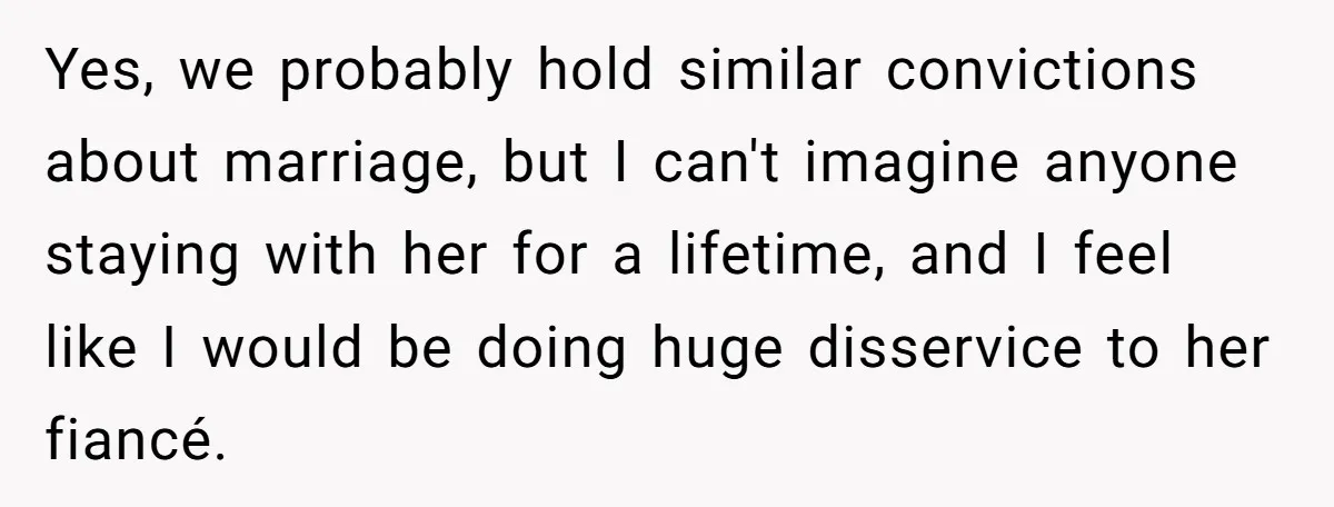 Yes, we probably hold similar convictions about marriage, but I can't imagine anyone staying with her for a lifetime, and I feel like I would be doing huge disservice to...