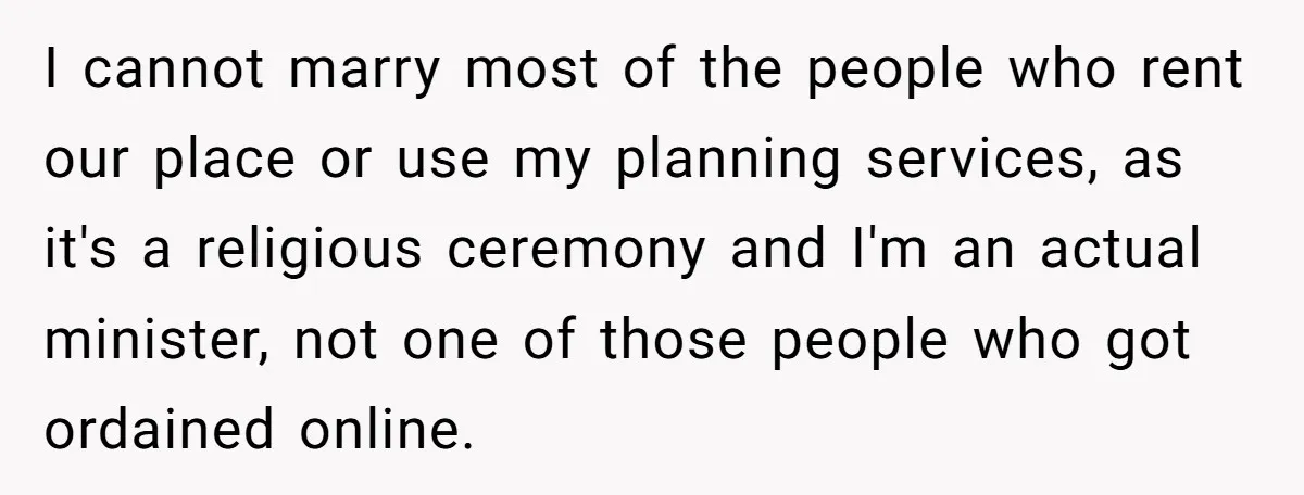 I cannot marry most of the people who rent our place or use my planning services, as it's a religious ceremony and I'm an actual minister, not one of those...