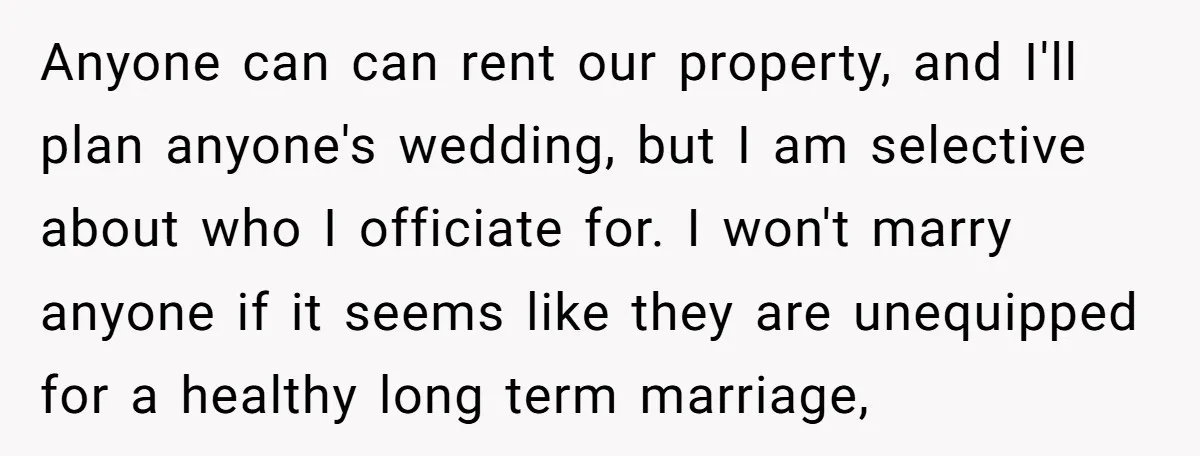 Anyone can can rent our property, and I'll plan anyone's wedding, but I am selective about who I officiate for. I won't marry anyone if it seems like they are...