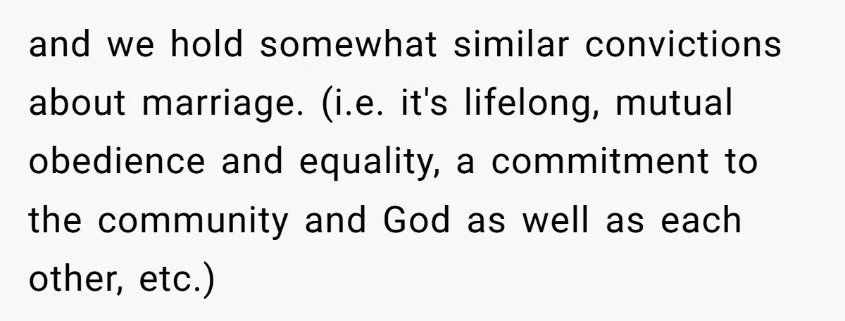 and we hold somewhat similar convictions about marriage. (i.e. it's lifelong, mutual obedience and equality, a commitment to the community and God as well as each other, etc.)