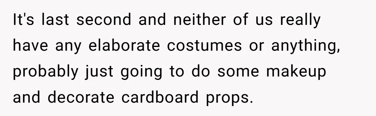 It's last second and neither of us really have any elaborate costumes or anything, probably just going to do some makeup and decorate cardboard props.