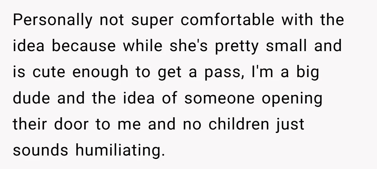 Personally not super comfortable with the idea because while she's pretty small and is cute enough to get a pass, I'm a big dude and the idea of someone opening...