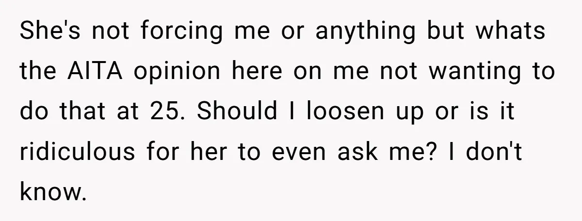 She's not forcing me or anything but whats the AITA opinion here on me not wanting to do that at 25. Should I loosen up or is it ridiculous for...