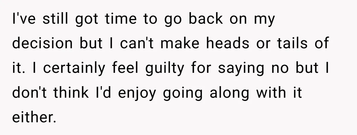 I've still got time to go back on my decision but I can't make heads or tails of it. I certainly feel guilty for saying no but I don't think...