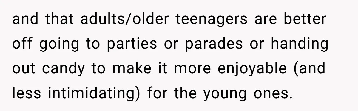 and that adults/older teenagers are better off going to parties or parades or handing out candy to make it more enjoyable (and less intimidating) for the young ones.