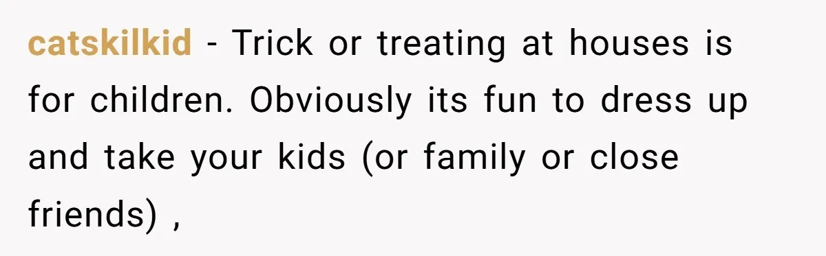 catskilkid − Trick or treating at houses is for children. Obviously its fun to dress up and take your kids (or family or close friends) ,