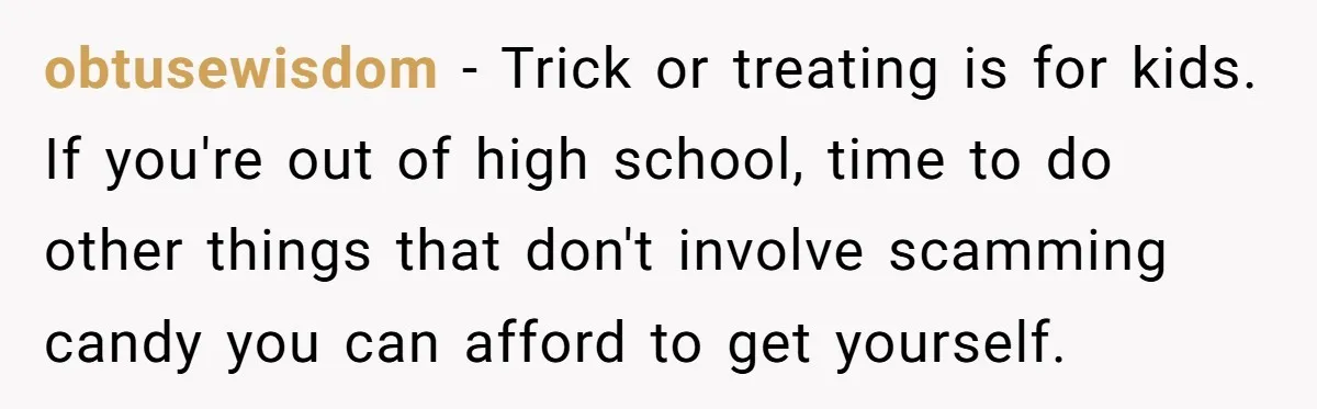 obtusewisdom − Trick or treating is for kids. If you're out of high school, time to do other things that don't involve scamming candy you can afford to get yourself.