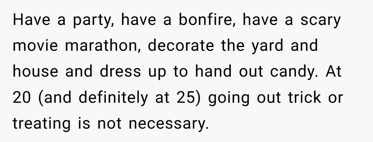 Have a party, have a bonfire, have a scary movie marathon, decorate the yard and house and dress up to hand out candy. At 20 (and definitely at 25) going...