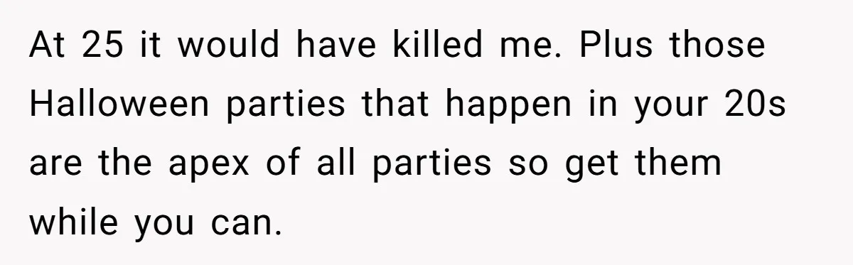 At 25 it would have killed me. Plus those Halloween parties that happen in your 20s are the apex of all parties so get them while you can.