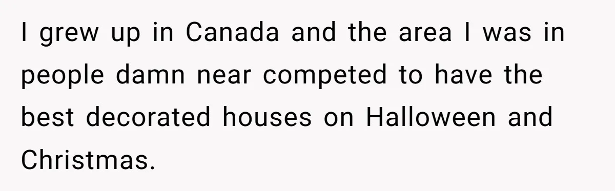I grew up in Canada and the area I was in people damn near competed to have the best decorated houses on Halloween and Christmas.