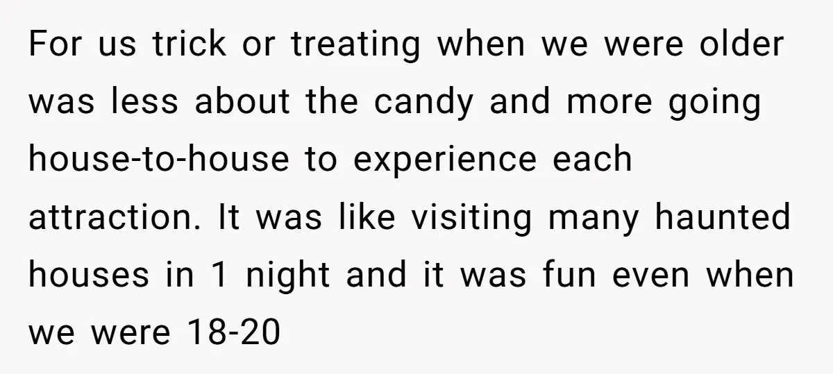 For us trick or treating when we were older was less about the candy and more going house-to-house to experience each attraction. It was like visiting many haunted houses in...