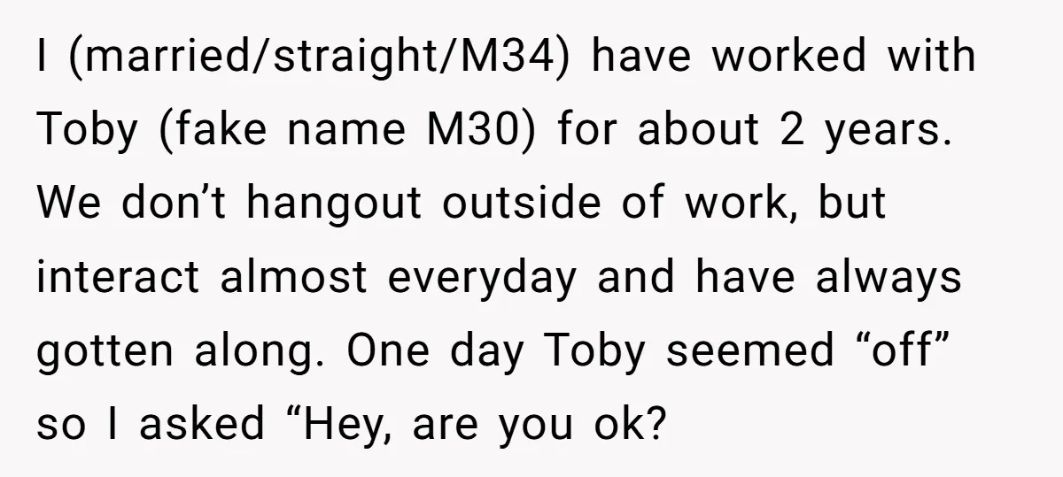 I (married/straight/M34) have worked with Toby (fake name M30) for about 2 years. We don’t hangout outside of work, but interact almost everyday and have always gotten along. One day...