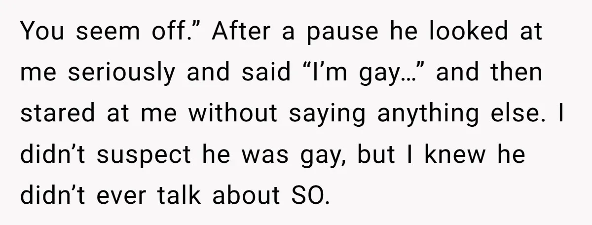 You seem off.” After a pause he looked at me seriously and said “I’m gay…” and then stared at me without saying anything else. I didn’t suspect he was gay,...