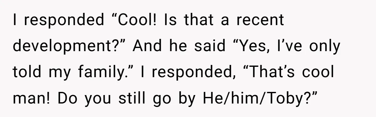 I responded “Cool! Is that a recent development?” And he said “Yes, I’ve only told my family.” I responded, “That’s cool man! Do you still go by He/him/Toby?”