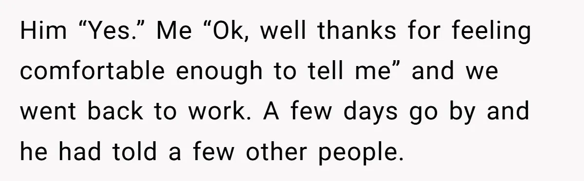 Him “Yes.” Me “Ok, well thanks for feeling comfortable enough to tell me” and we went back to work. A few days go by and he had told a few...