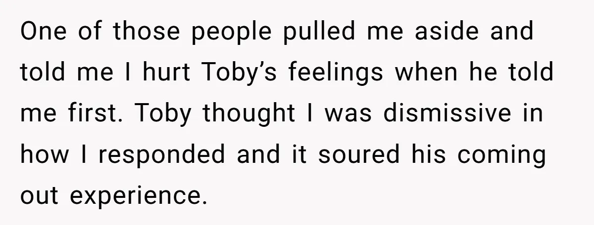 One of those people pulled me aside and told me I hurt Toby’s feelings when he told me first. Toby thought I was dismissive in how I responded and it...