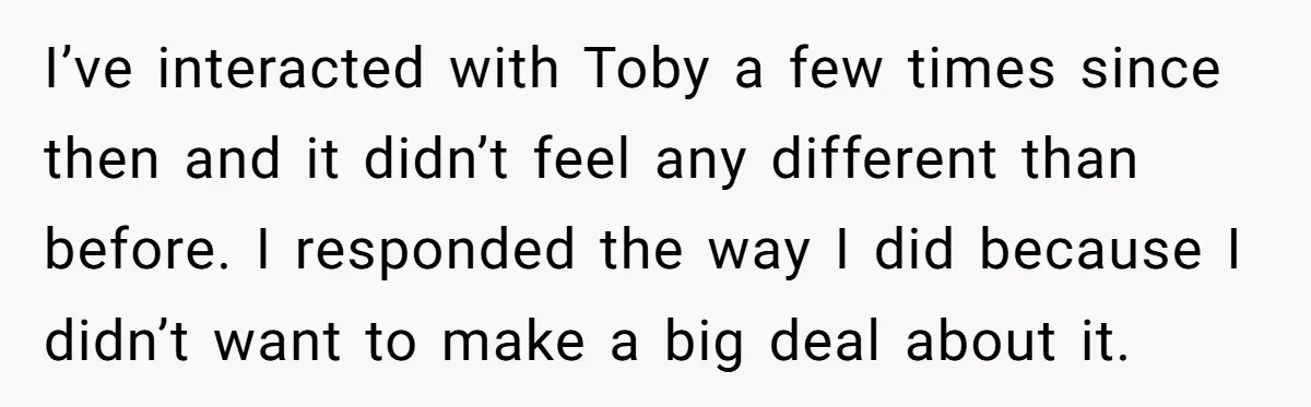 I’ve interacted with Toby a few times since then and it didn’t feel any different than before. I responded the way I did because I didn’t want to make a...