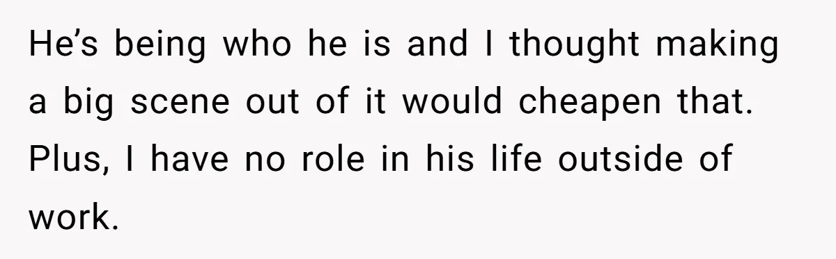 He’s being who he is and I thought making a big scene out of it would cheapen that. Plus, I have no role in his life outside of work.