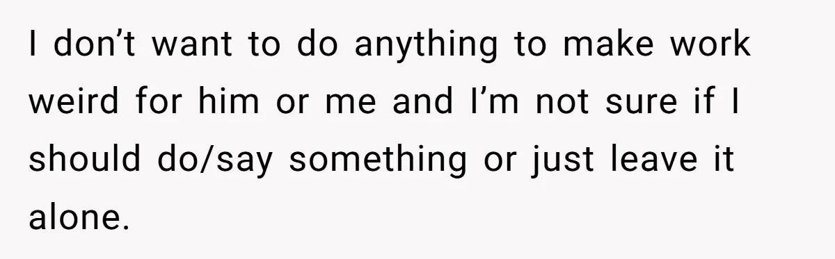 I don’t want to do anything to make work weird for him or me and I’m not sure if I should do/say something or just leave it alone.