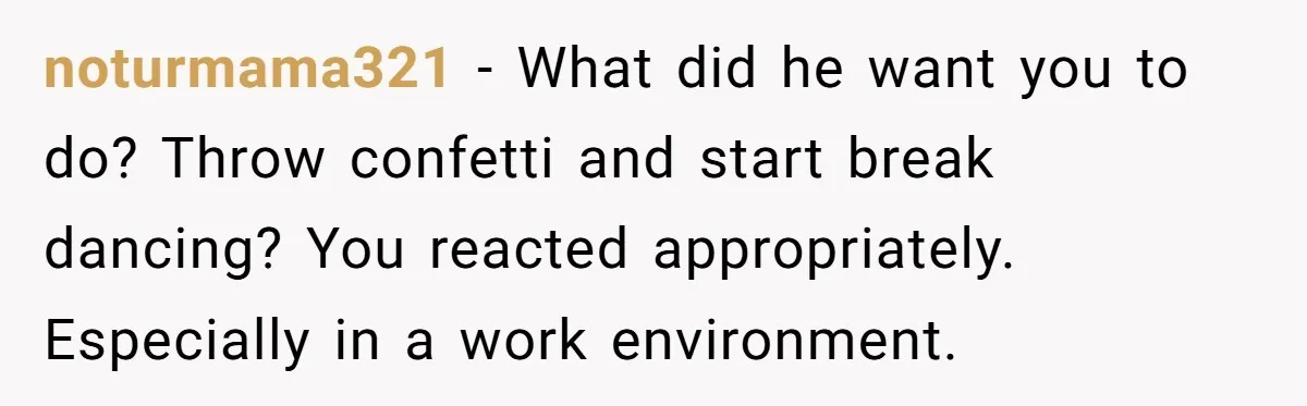 noturmama321 − What did he want you to do? Throw confetti and start break dancing? You reacted appropriately. Especially in a work environment.