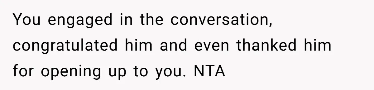 You engaged in the conversation, congratulated him and even thanked him for opening up to you. NTA