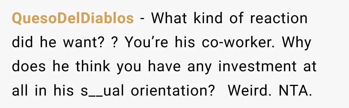 QuesoDelDiablos − What kind of reaction did he want? ? You’re his co-worker. Why does he think you have any investment at all in his s__ual orientation?  Weird. NTA.