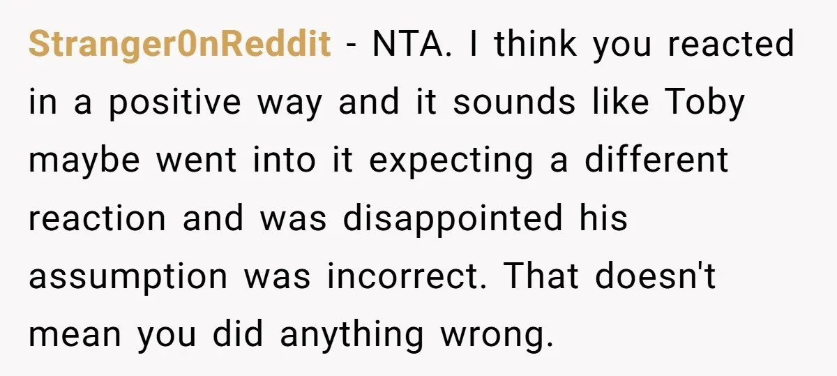 Stranger0nReddit − NTA. I think you reacted in a positive way and it sounds like Toby maybe went into it expecting a different reaction and was disappointed his assumption was...