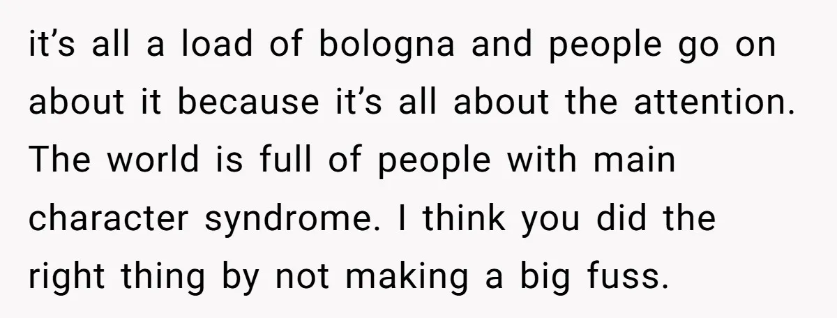 it’s all a load of bologna and people go on about it because it’s all about the attention. The world is full of people with main character syndrome. I think...