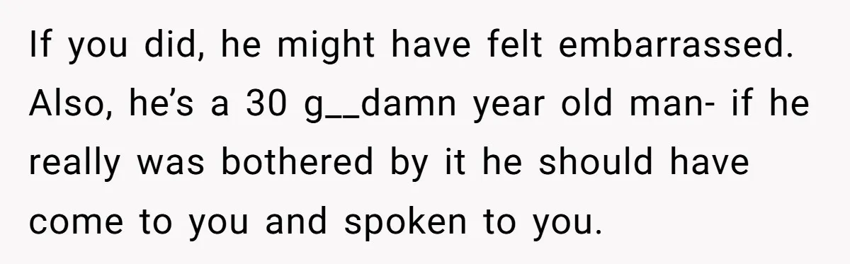 If you did, he might have felt embarrassed. Also, he’s a 30 g__damn year old man- if he really was bothered by it he should have come to you and...