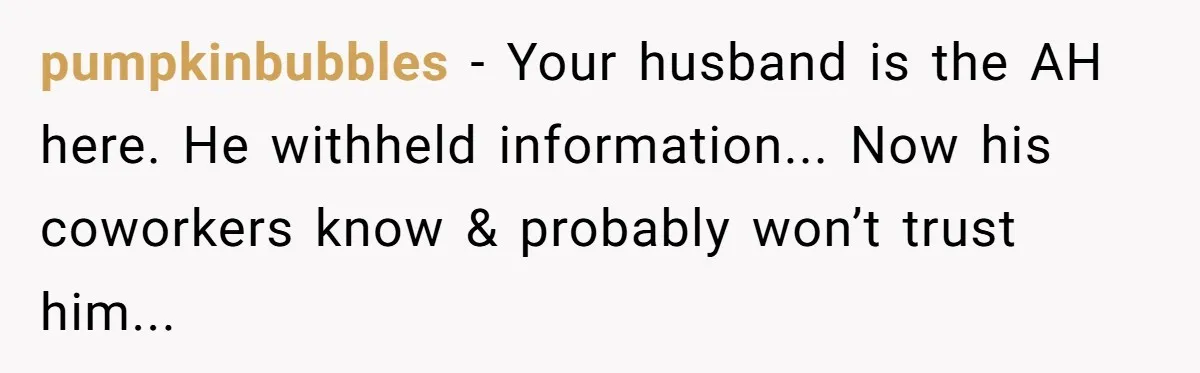pumpkinbubbles − Your husband is the AH here. He withheld information... Now his coworkers know & probably won’t trust him...