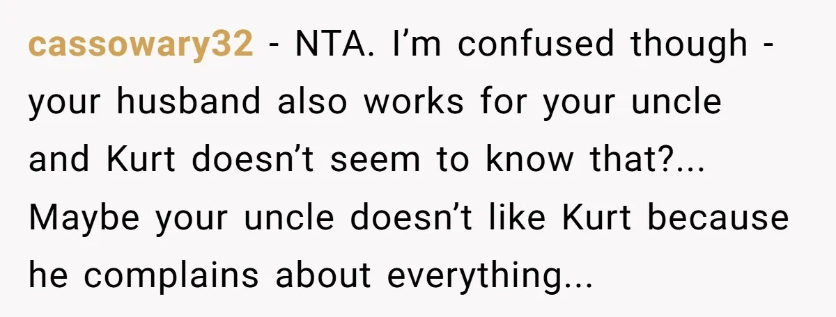 cassowary32 − NTA. I’m confused though - your husband also works for your uncle and Kurt doesn’t seem to know that?... Maybe your uncle doesn’t like Kurt because he complains...