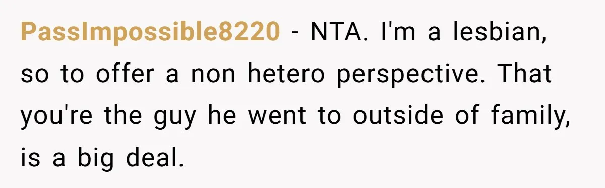 PassImpossible8220 − NTA. I'm a lesbian, so to offer a non hetero perspective. That you're the guy he went to outside of family, is a big deal.