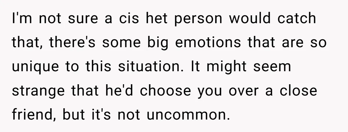 I'm not sure a cis het person would catch that, there's some big emotions that are so unique to this situation. It might seem strange that he'd choose you over...