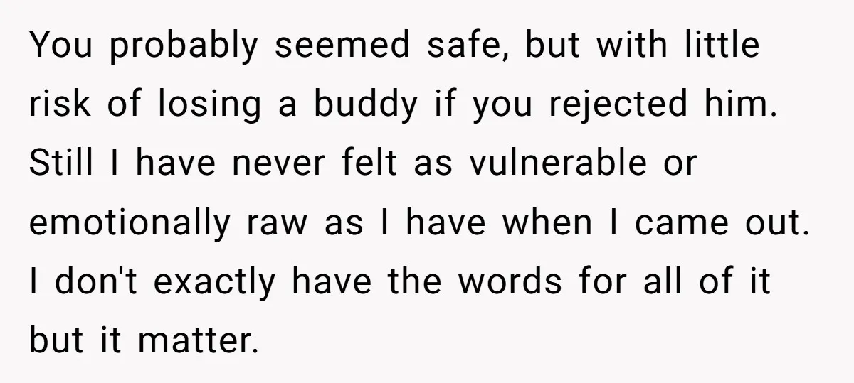 You probably seemed safe, but with little risk of losing a buddy if you rejected him. Still I have never felt as vulnerable or emotionally raw as I have when...
