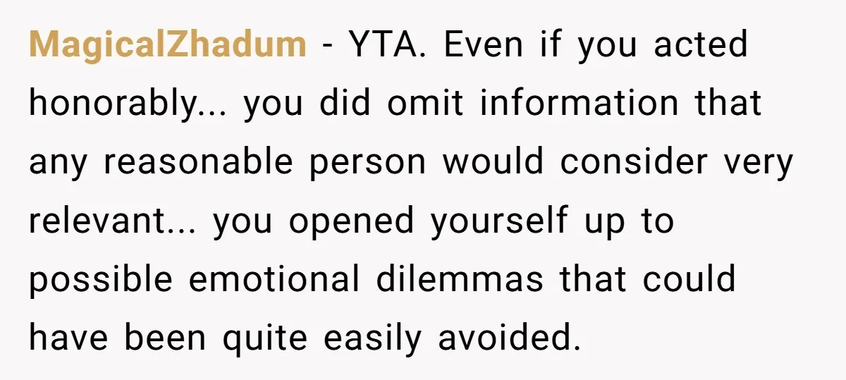 MagicalZhadum − YTA. Even if you acted honorably... you did omit information that any reasonable person would consider very relevant... you opened yourself up to possible emotional dilemmas that could...
