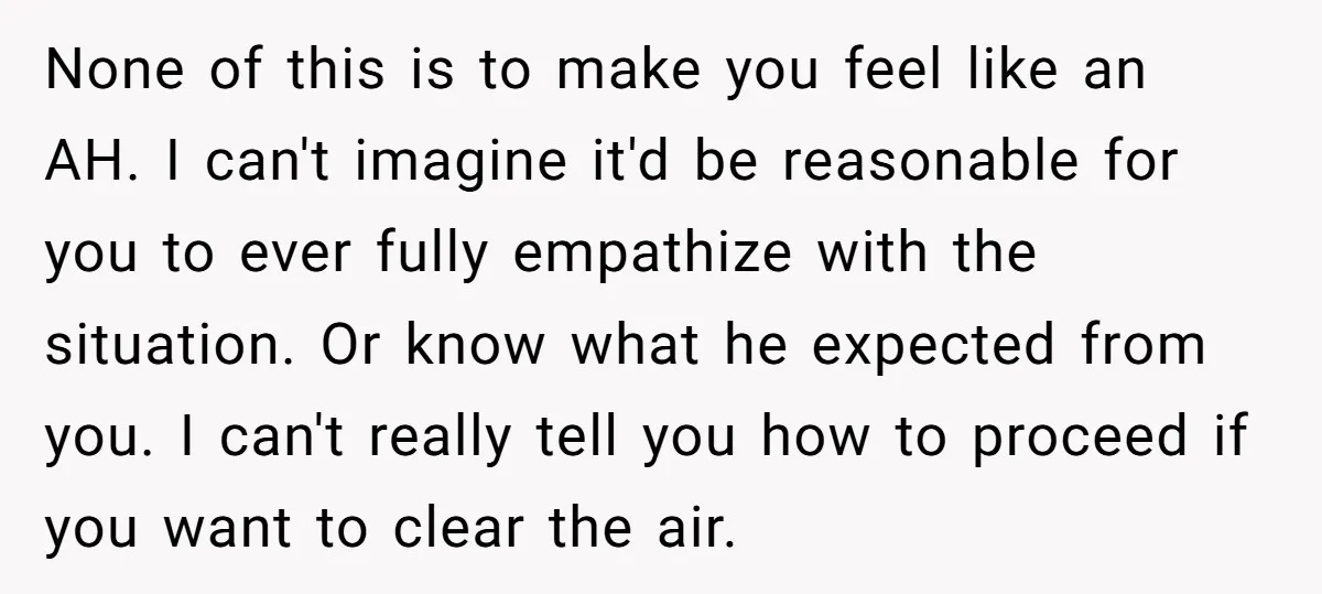 None of this is to make you feel like an AH. I can't imagine it'd be reasonable for you to ever fully empathize with the situation. Or know what he...