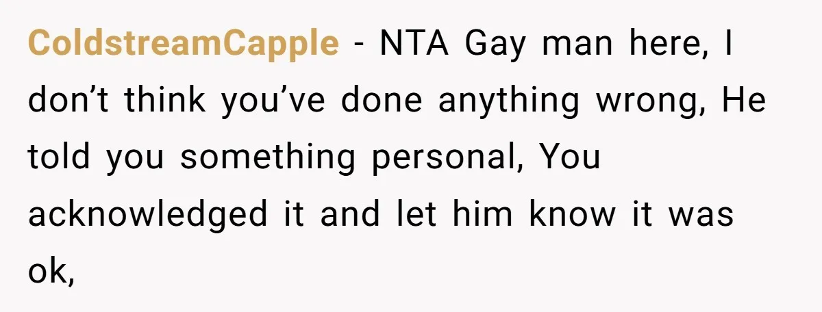 ColdstreamCapple − NTA Gay man here, I don’t think you’ve done anything wrong, He told you something personal, You acknowledged it and let him know it was ok,